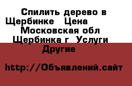 Спилить дерево в Щербинке › Цена ­ 1 500 - Московская обл., Щербинка г. Услуги » Другие   